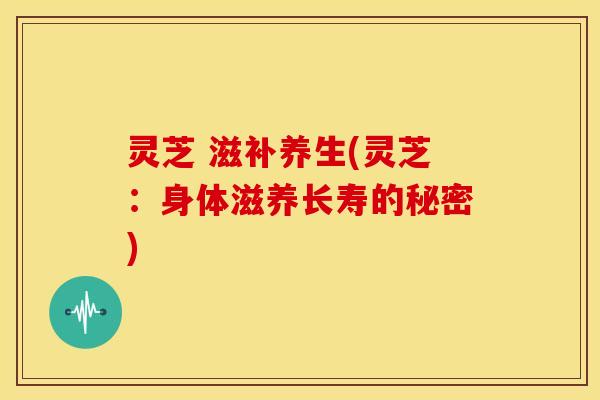 灵芝 滋补养生(灵芝:身体滋养长寿的秘密) 灵芝 滋补养生(灵芝:身体滋养长寿的秘密)