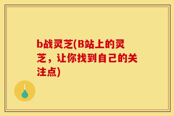 b战灵芝(B站上的灵芝,让你找到自己的关注点) b战灵芝(B站上的灵芝,让你找到自己的关注点)