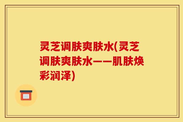 灵芝调肤爽肤水(灵芝调肤爽肤水——焕彩润泽) 灵芝调肤爽肤水(灵芝调肤爽肤水——焕彩润泽)