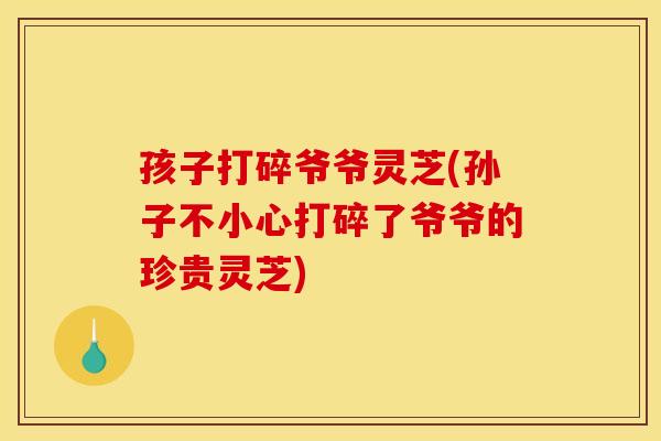 孩子打碎爷爷灵芝(孙子不小心打碎了爷爷的珍贵灵芝) 孩子打碎爷爷灵芝(孙子不小心打碎了爷爷的珍贵灵芝)