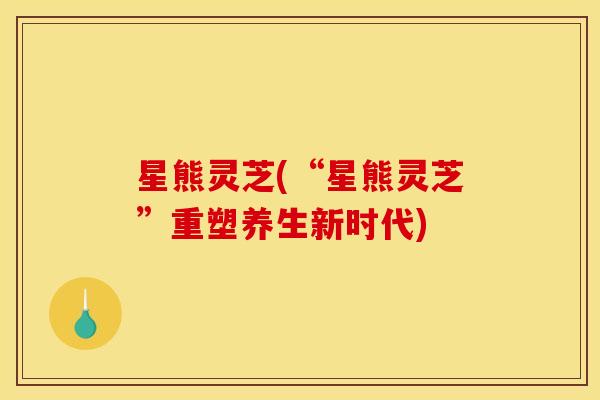 星熊灵芝(“星熊灵芝”重塑养生新时代) 星熊灵芝(“星熊灵芝”重塑养生新时代)