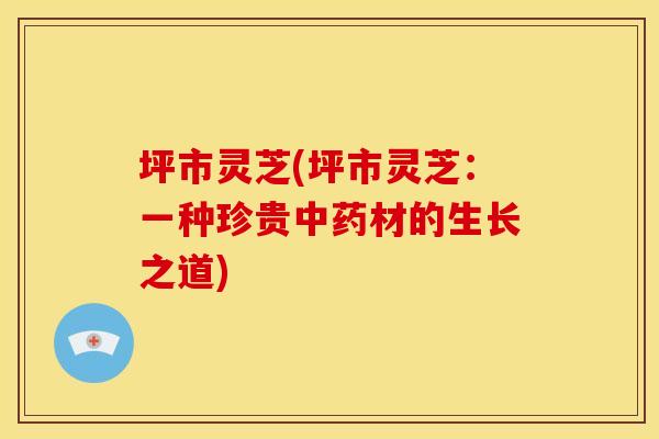 坪市灵芝(坪市灵芝:一种珍贵材的生长之道) 坪市灵芝(坪市灵芝:一种珍贵材的生长之道)