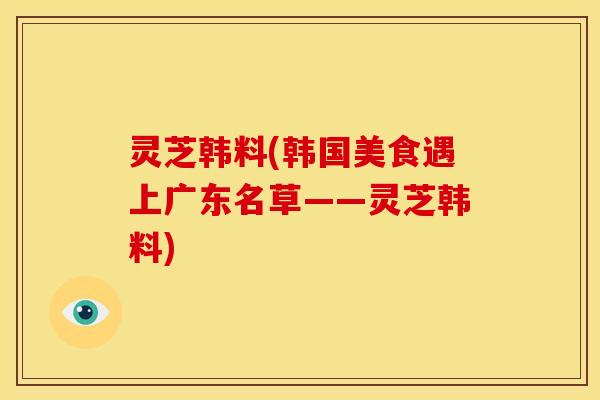 灵芝韩料(韩国美食遇上广东名草——灵芝韩料)