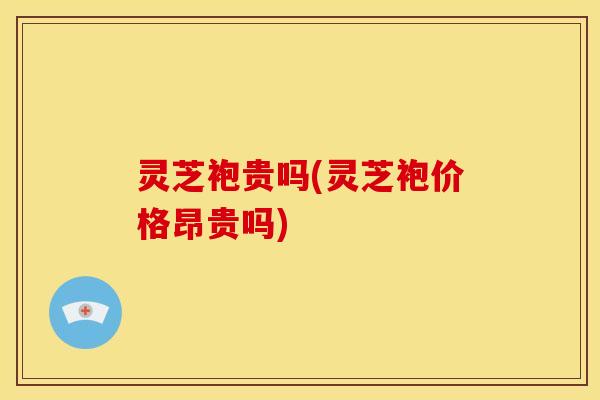 灵芝袍贵吗(灵芝袍价格昂贵吗)