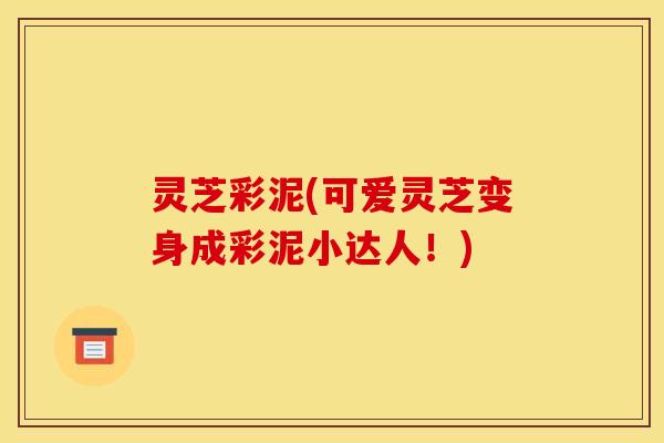 灵芝彩泥(可爱灵芝变身成彩泥小达人!) 灵芝彩泥(可爱灵芝变身成彩泥小达人!)