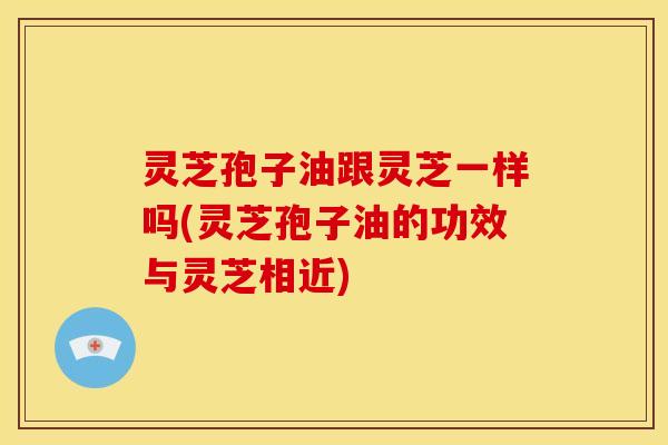 灵芝孢子油跟灵芝一样吗(灵芝孢子油的功效与灵芝相近) 灵芝孢子油跟灵芝一样吗(灵芝孢子油的功效与灵芝相近)