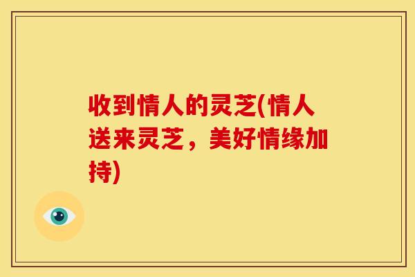 收到情人的灵芝(情人送来灵芝,美好情缘加持) 收到情人的灵芝(情人送来灵芝,美好情缘加持)