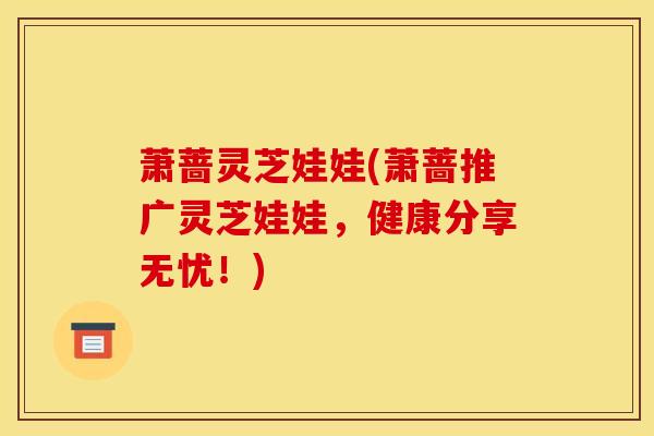 萧蔷灵芝娃娃(萧蔷推广灵芝娃娃,健康分享无忧!) 萧蔷灵芝娃娃(萧蔷推广灵芝娃娃,健康分享无忧!)