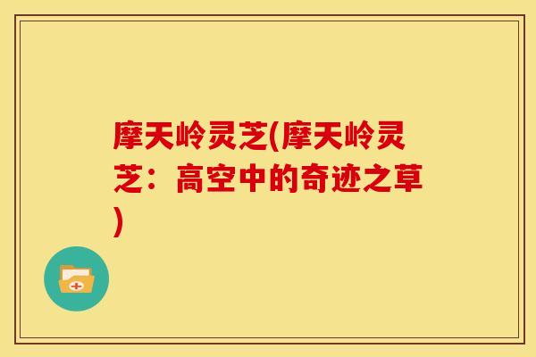 摩天岭灵芝(摩天岭灵芝:高空中的奇迹之草) 摩天岭灵芝(摩天岭灵芝:高空中的奇迹之草)