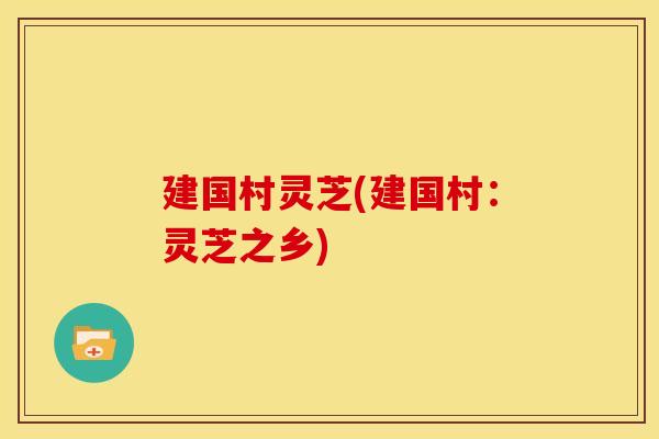 建国村灵芝(建国村:灵芝之乡) 建国村灵芝(建国村:灵芝之乡)
