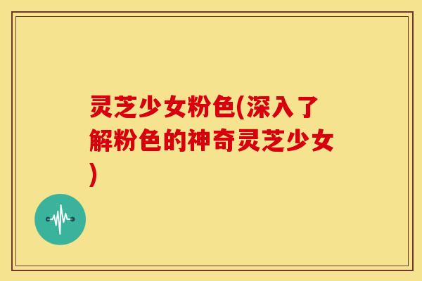 灵芝少女粉色(深入了解粉色的神奇灵芝少女) 灵芝少女粉色(深入了解粉色的神奇灵芝少女)