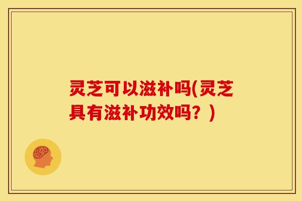灵芝可以滋补吗(灵芝具有滋补功效吗?) 灵芝可以滋补吗(灵芝具有滋补功效吗?)