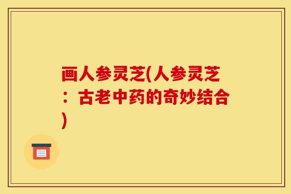 画人参灵芝(人参灵芝:古老的奇妙结合) 画人参灵芝(人参灵芝:古老的奇妙结合)