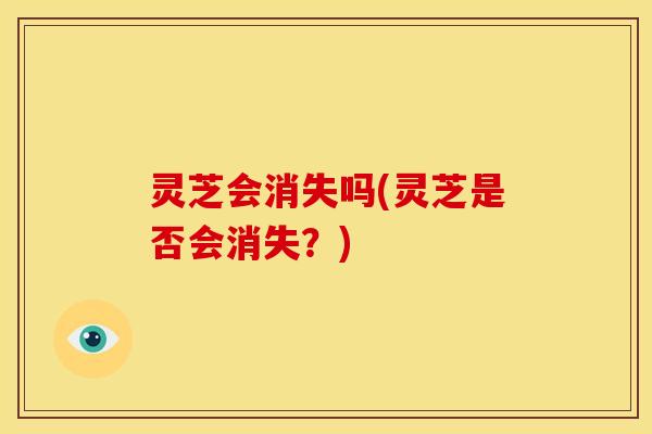 灵芝会消失吗(灵芝是否会消失?) 灵芝会消失吗(灵芝是否会消失?)