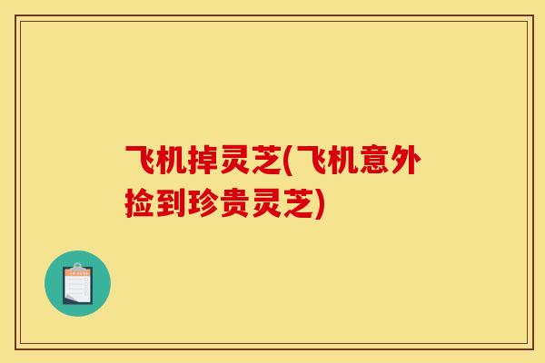 飞机掉灵芝(飞机意外捡到珍贵灵芝) 飞机掉灵芝(飞机意外捡到珍贵灵芝)