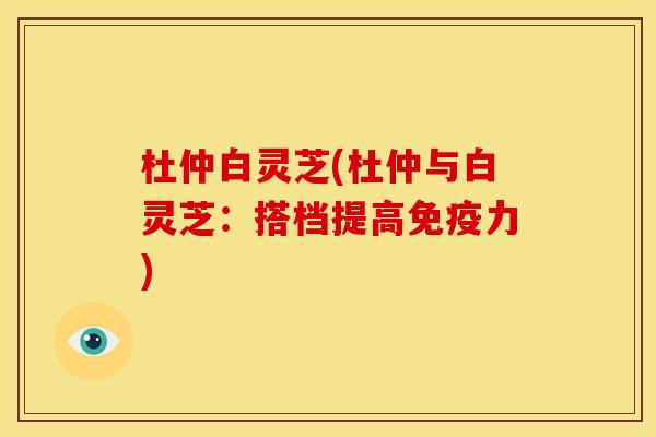 杜仲白灵芝(杜仲与白灵芝:搭档提高免疫力) 杜仲白灵芝(杜仲与白灵芝:搭档提高免疫力)