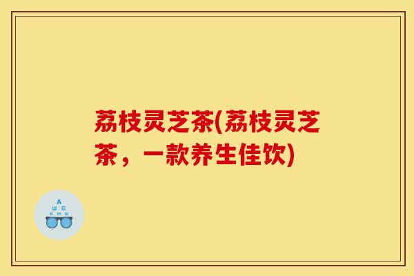 荔枝灵芝茶(荔枝灵芝茶，一款养生佳饮)