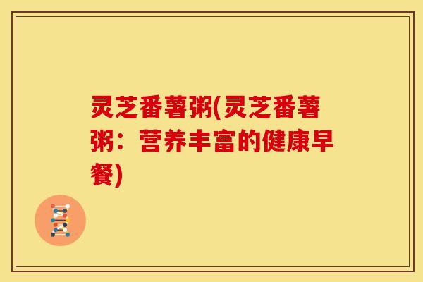 灵芝番薯粥(灵芝番薯粥:营养丰富的健康早餐) 灵芝番薯粥(灵芝番薯粥:营养丰富的健康早餐)