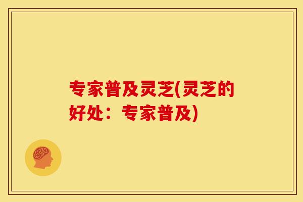 专家普及灵芝(灵芝的好处:专家普及) 专家普及灵芝(灵芝的好处:专家普及)