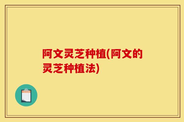 阿文灵芝种植(阿文的灵芝种植法) 阿文灵芝种植(阿文的灵芝种植法)