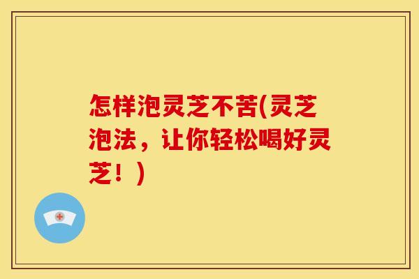 怎样泡灵芝不苦(灵芝泡法,让你轻松喝好灵芝!) 怎样泡灵芝不苦(灵芝泡法,让你轻松喝好灵芝!)