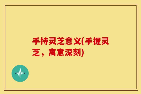 手持灵芝意义(手握灵芝，寓意深刻)