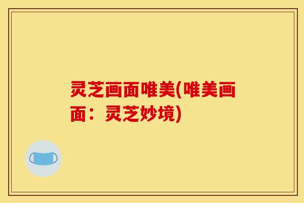 灵芝画面唯美(唯美画面:灵芝妙境) 灵芝画面唯美(唯美画面:灵芝妙境)
