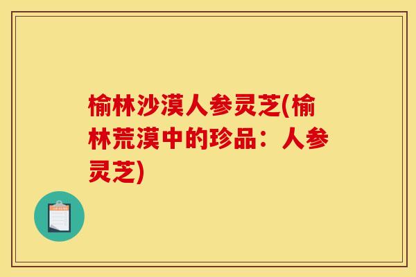 榆林沙漠人参灵芝(榆林荒漠中的珍品:人参灵芝) 榆林沙漠人参灵芝(榆林荒漠中的珍品:人参灵芝)