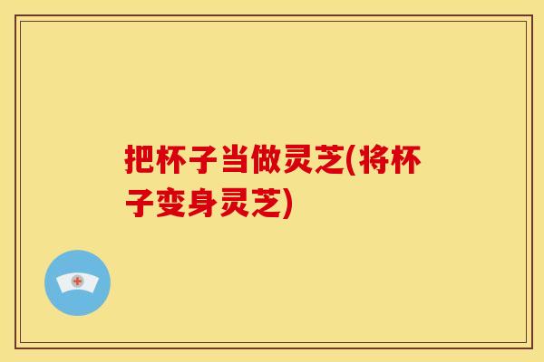 把杯子当做灵芝(将杯子变身灵芝) 把杯子当做灵芝(将杯子变身灵芝)