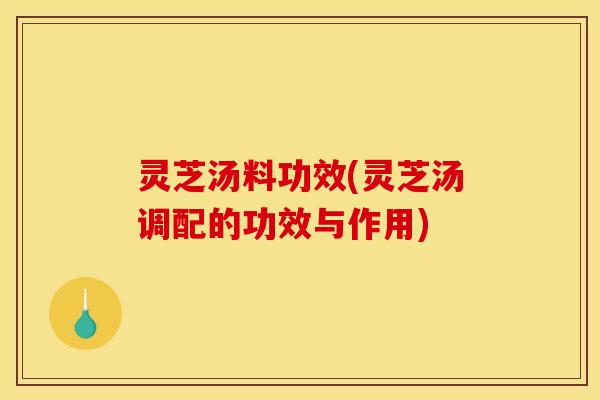 灵芝汤料功效(灵芝汤调配的功效与作用) 灵芝汤料功效(灵芝汤调配的功效与作用)