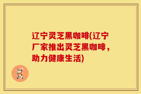 辽宁灵芝黑咖啡(辽宁厂家推出灵芝黑咖啡,助力健康生活) 辽宁灵芝黑咖啡(辽宁厂家推出灵芝黑咖啡,助力健康生活)