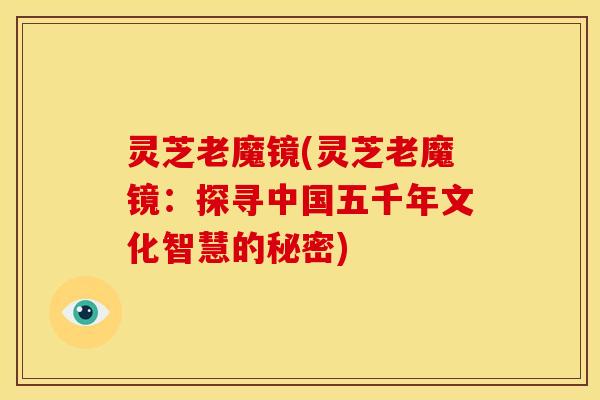 灵芝老魔镜(灵芝老魔镜:探寻中国五千年文化智慧的秘密) 灵芝老魔镜(灵芝老魔镜:探寻中国五千年文化智慧的秘密)