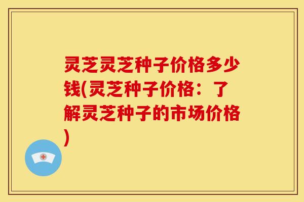 灵芝灵芝种子价格多少钱(灵芝种子价格:了解灵芝种子的市场价格) 灵芝灵芝种子价格多少钱(灵芝种子价格:了解灵芝种子的市场价格)