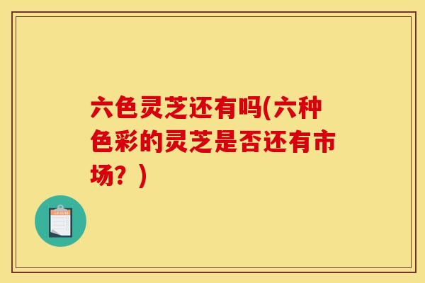 六色灵芝还有吗(六种色彩的灵芝是否还有市场?) 六色灵芝还有吗(六种色彩的灵芝是否还有市场?)