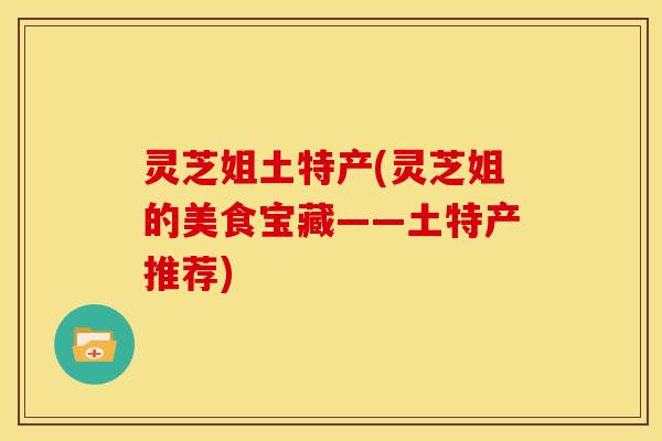 灵芝姐土特产(灵芝姐的美食宝藏——土特产推荐) 灵芝姐土特产(灵芝姐的美食宝藏——土特产推荐)