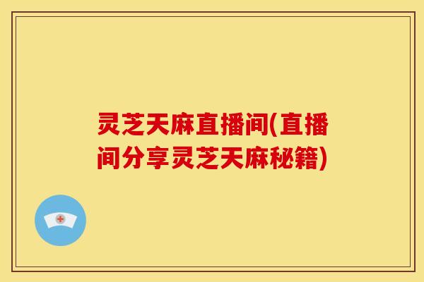 灵芝天麻直播间(直播间分享灵芝天麻秘籍) 灵芝天麻直播间(直播间分享灵芝天麻秘籍)