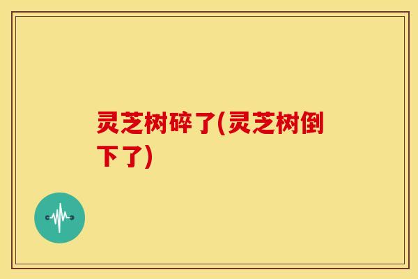 灵芝树碎了(灵芝树倒下了) 灵芝树碎了(灵芝树倒下了)