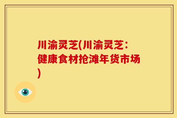 川渝灵芝(川渝灵芝:健康食材抢滩年货市场) 川渝灵芝(川渝灵芝:健康食材抢滩年货市场)