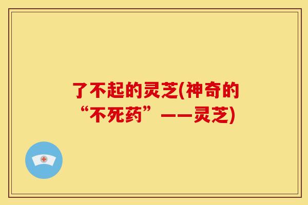 了不起的灵芝(神奇的“不死药”——灵芝) 了不起的灵芝(神奇的“不死药”——灵芝)