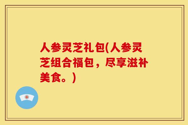 人参灵芝礼包(人参灵芝组合福包,尽享滋补美食。) 人参灵芝礼包(人参灵芝组合福包,尽享滋补美食。)