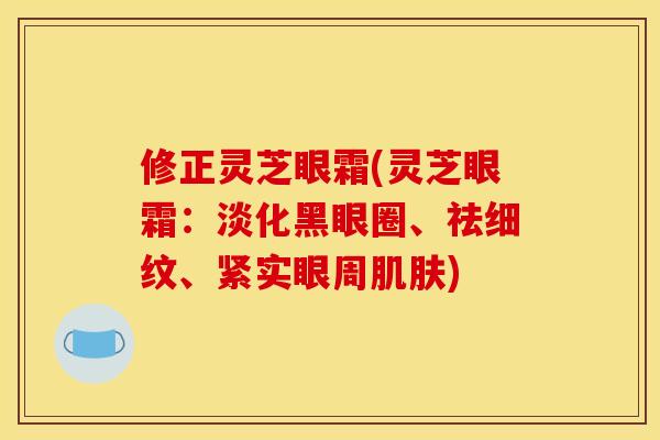 修正灵芝眼霜(灵芝眼霜:淡化黑眼圈、祛细纹、紧实眼周) 修正灵芝眼霜(灵芝眼霜:淡化黑眼圈、祛细纹、紧实眼周)