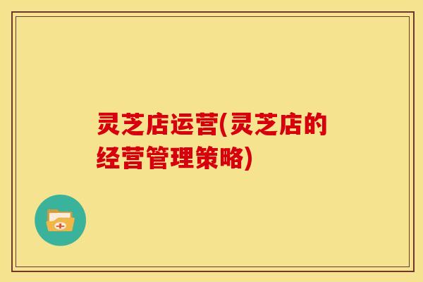灵芝店运营(灵芝店的经营管理策略)