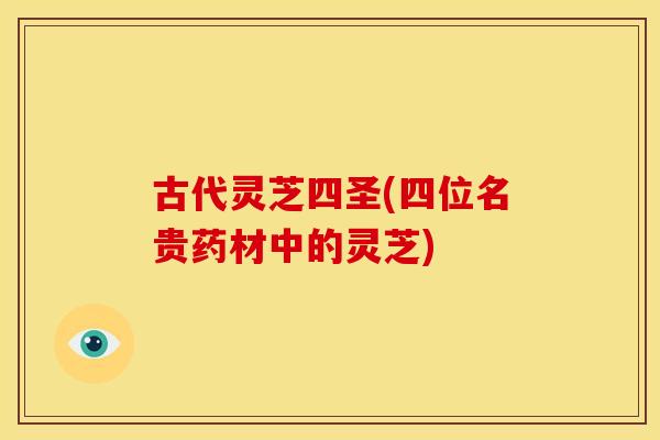 古代灵芝四圣(四位名贵药材中的灵芝) 古代灵芝四圣(四位名贵药材中的灵芝)