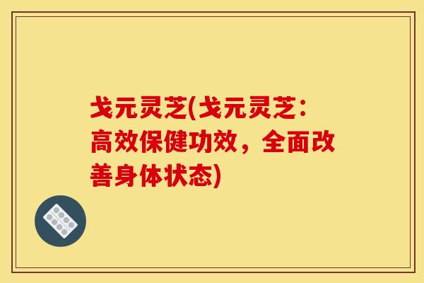 戈元灵芝(戈元灵芝：高效保健功效，全面改善身体状态)