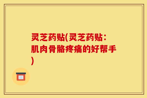 灵芝药贴(灵芝药贴:肌肉骨骼的好帮手) 灵芝药贴(灵芝药贴:肌肉骨骼的好帮手)