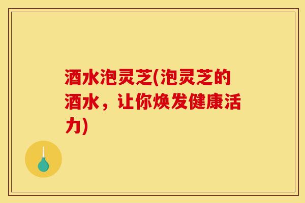 酒水泡灵芝(泡灵芝的酒水，让你焕发健康活力)