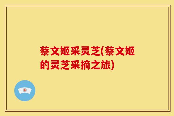 蔡文姬采灵芝(蔡文姬的灵芝采摘之旅) 蔡文姬采灵芝(蔡文姬的灵芝采摘之旅)