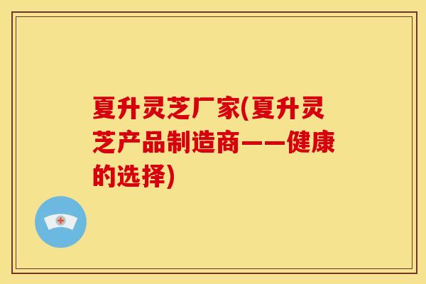 夏升灵芝厂家(夏升灵芝产品制造商——健康的选择) 夏升灵芝厂家(夏升灵芝产品制造商——健康的选择)