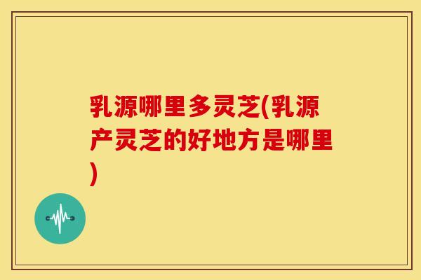乳源哪里多灵芝(乳源产灵芝的好地方是哪里) 乳源哪里多灵芝(乳源产灵芝的好地方是哪里)