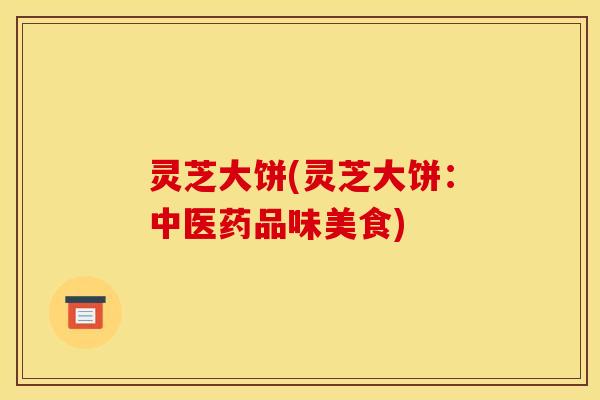 灵芝大饼(灵芝大饼:中医药品味美食) 灵芝大饼(灵芝大饼:中医药品味美食)